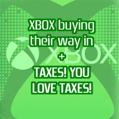 Xbox buying their way in + TAXES! WE ALL LOVE TAXES!
