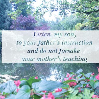 Listen, my son, to your father’s instruction and do not forsake your mother’s teaching. Listen, my son, to your father’s instruction and do not forsake your mother’s teaching.