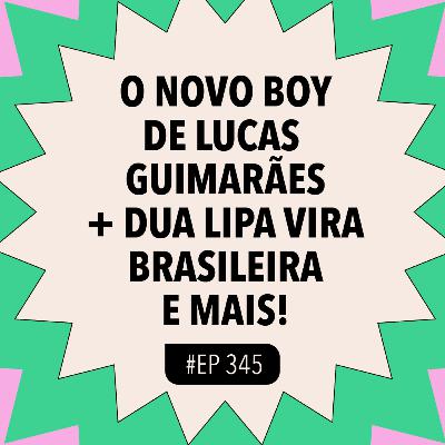 #345 O novo boy de Lucas Guimarães + Dua Lipa vira brasileira e mais!