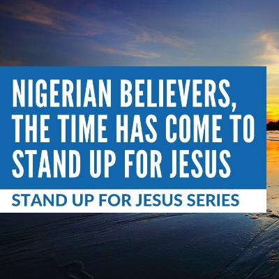 Ep. 116 — Stand Up For Jesus Series #6: Nigerian Believers, The Time Has Come To Stand Up For Jesus