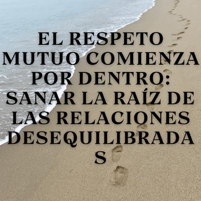 El respeto mutuo comienza por dentro: Sanar la raíz de las relaciones desequilibradas
