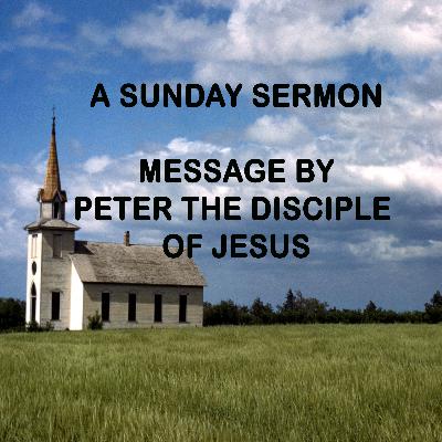A MESSAGE BY PETER, THE DISCIPLE OF JESUS - A SUNDAY SERMON A MESSAGE BY PETER, THE DISCIPLE OF JESUS - A SUNDAY SERMON