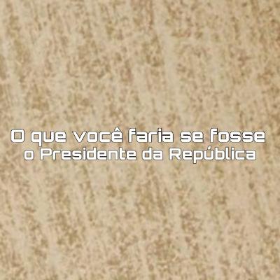 O que você faria se fosse o Presidente da República?