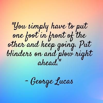 George Lucas - "You simply have to put one foot in front of the other and keep going. Put blinders on and plow right ahead." George Lucas - "You simply have to put one foot in front of the other and keep going. Put blinders on and plow right ahead."
