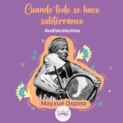 Cuando todo se hace subterráneo | #Sentipensares de mayo, por Mayxué Ospina Posse
