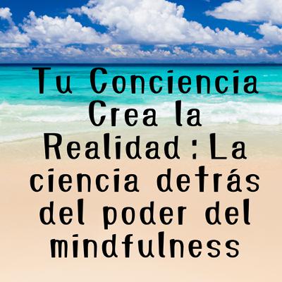 Tu Conciencia Crea la Realidad：La ciencia detrás del poder del mindfulness