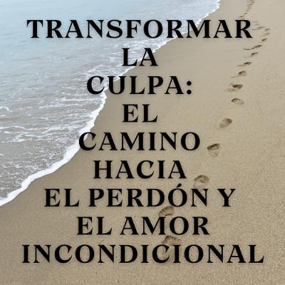 Transformar la culpa: El camino hacia el perdón y el amor incondicional