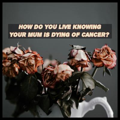 HOW DO YOU LIVE KNOWING YOUR MUM IS DYING OF CANCER? HOW DO YOU LIVE KNOWING YOUR MUM IS DYING OF CANCER?